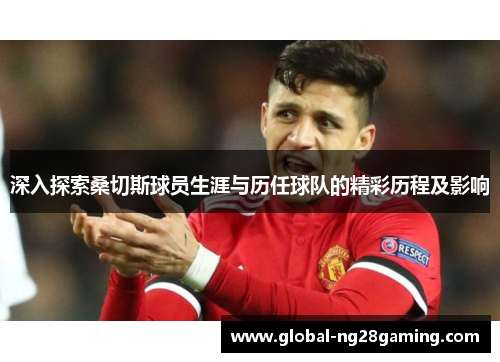 深入探索桑切斯球员生涯与历任球队的精彩历程及影响