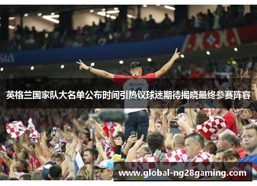 英格兰国家队大名单公布时间引热议球迷期待揭晓最终参赛阵容