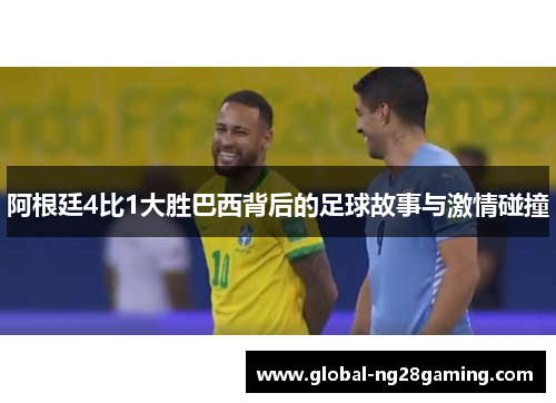 阿根廷4比1大胜巴西背后的足球故事与激情碰撞 阿根廷4比1大胜巴西背后的足球故事与激情碰撞