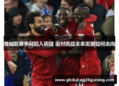 曼城联赛争冠陷入困境 面对挑战未来发展如何走向 曼城联赛争冠陷入困境 面对挑战未来发展如何走向