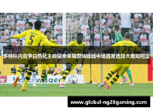 多特队内竞争白热化主帅迎来幸福烦恼锋线中场首发选择太难如何定 多特队内竞争白热化主帅迎来幸福烦恼锋线中场首发选择太难如何定