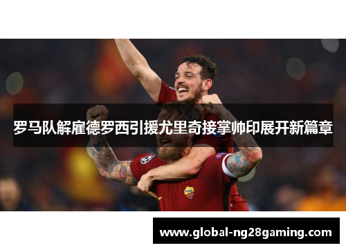 罗马队解雇德罗西引援尤里奇接掌帅印展开新篇章 罗马队解雇德罗西引援尤里奇接掌帅印展开新篇章