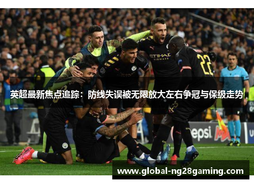 英超最新焦点追踪：防线失误被无限放大左右争冠与保级走势