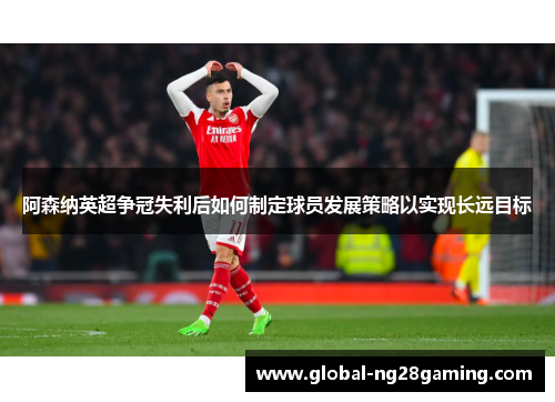 阿森纳英超争冠失利后如何制定球员发展策略以实现长远目标