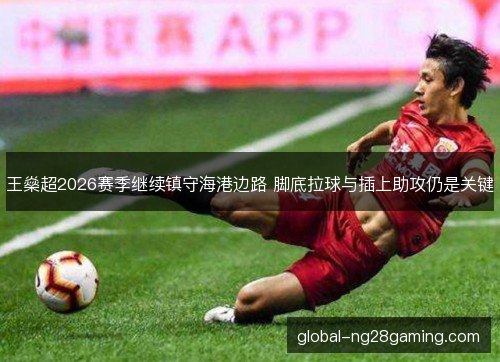 王燊超2026赛季继续镇守海港边路 脚底拉球与插上助攻仍是关键 王燊超2026赛季继续镇守海港边路 脚底拉球与插上助攻仍是关键